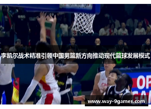 李凯尔战术精准引领中国男篮新方向推动现代篮球发展模式 李凯尔战术精准引领中国男篮新方向推动现代篮球发展模式