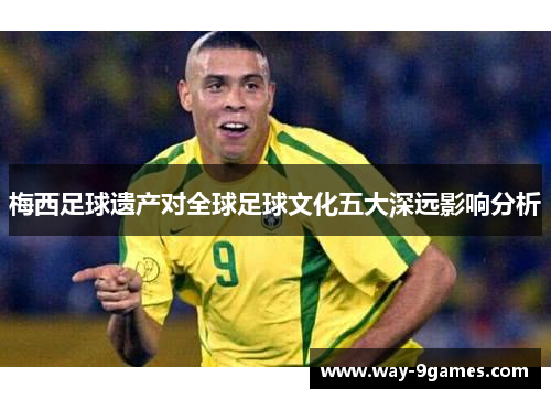 梅西足球遗产对全球足球文化五大深远影响分析 梅西足球遗产对全球足球文化五大深远影响分析