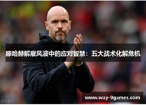 滕哈赫解雇风波中的应对智慧:五大战术化解危机 滕哈赫解雇风波中的应对智慧:五大战术化解危机