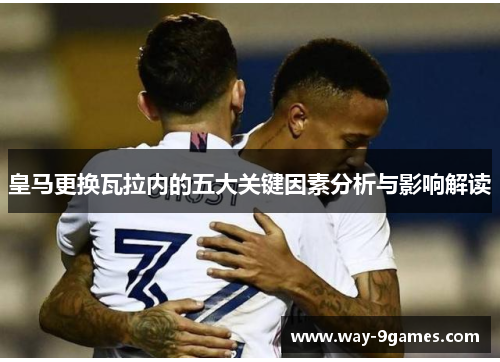 皇马更换瓦拉内的五大关键因素分析与影响解读 皇马更换瓦拉内的五大关键因素分析与影响解读