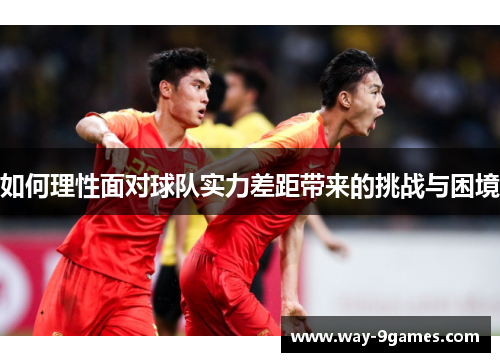 如何理性面对球队实力差距带来的挑战与困境 如何理性面对球队实力差距带来的挑战与困境