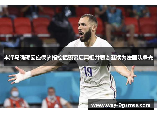 本泽马强硬回应德尚指控揭露幕后真相并表态继续为法国队争光