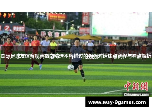 国际足球友谊赛观赛指南精选不容错过的强强对话焦点赛程与看点解析