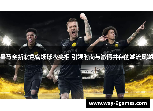 皇马全新紫色客场球衣亮相 引领时尚与激情并存的潮流风潮