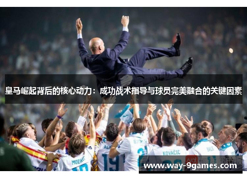 皇马崛起背后的核心动力：成功战术指导与球员完美融合的关键因素